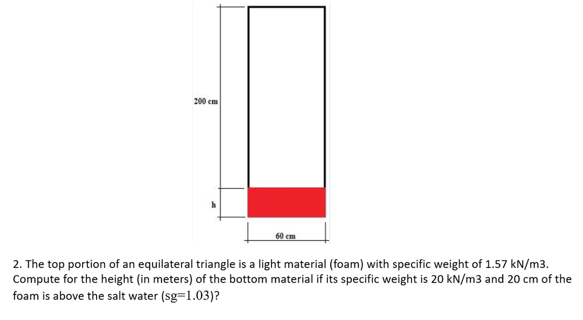 200 cm
h
60 cm
2. The top portion of an equilateral triangle is a light material (foam) with specific weight of 1.57 kN/m3.
Compute for the height (in meters) of the bottom material if its specific weight is 20 kN/m3 and 20 cm of the
foam is above the salt water (sg=1.03)?
