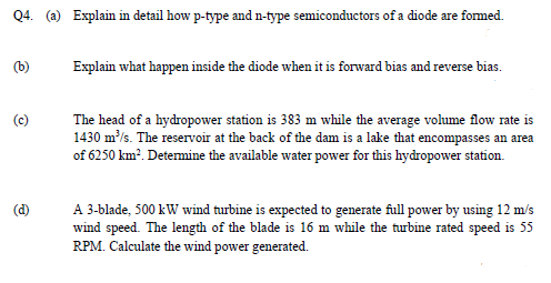 Q4. (a) Explain in detail how p-type and n-type semiconductors of a diode are formed.
Explain what happen inside the diode when it is forward bias and reverse bias.
The head of a hydropower station is 383 m while the average volume flow rate is
1430 m/s. The reservoir at the back of the dam is a lake that encompasses an area
of 6250 km?. Determine the available water power for this hydropower station.
A 3-blade, 500 kW wind turbine is expected to generate full power by using 12 m/s
wind speed. The length of the blade is 16 m while the turbine rated speed is 55
RPM. Calculate the wind power generated.
(d)
