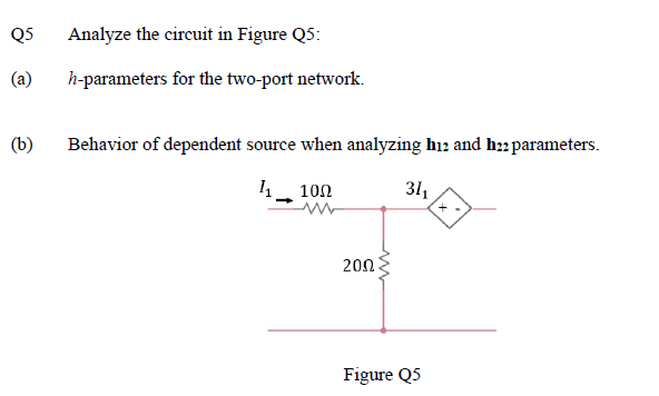 Q5
Analyze the circuit in Figure Q5:
(a)
h-parameters for the two-port network.
(b)
Behavior of dependent source when analyzing hı2 and h22parameters.
14
100
31
200
Figure Q5
