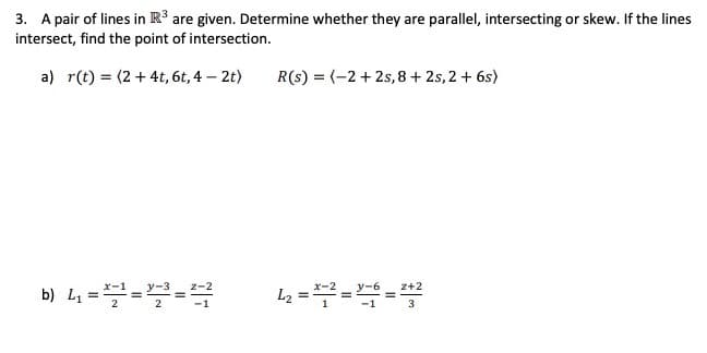 3. A pair of lines in R³ are given. Determine whether they are parallel, intersecting or skew. If the lines
intersect, find the point of intersection.
a) r(t) = (2 + 4t, 6t, 4 – 2t)
R(s) = (-2 + 2s, 8 + 2s, 2 + 6s)
b) L ===
x-1
z-2
L2 ==4=
х-2
z+2
3

