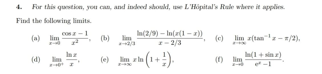 4.
For this question, you can, and indeed should, use L'Hôpital's Rule where it applies.
Find the following limits.
COs x – 1
lim
In(2/9) – In(x(1 –- x))
x – 2/3
lim r(tan-r – 1/2),
(a)
x2
(b)
lim
x→2/3
(c)
(d)
In x
lim
(e)
lim x In ( 1+-
(f)
In(1+sin x)
lim
eT -1
