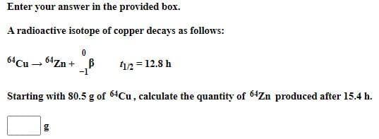 Enter your answer in the provided box.
A radioactive isotope of copper decays as follows:
64Cu - 64Zn + B
-1
12= 12.8 h
Starting with 80.5 g of 64Cu, calculate the quantity of 64Zn produced after 15.4 h.
