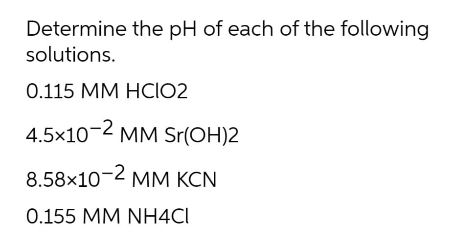 Determine the pH of each of the following
solutions.
0.115 MM HCIO2
4.5x10-2 MM Sr(OH)2
8.58×10- MM KCN
0.155 MM NH4CI
