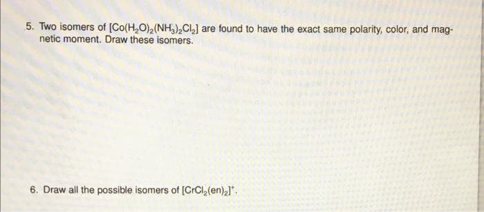 5. Two isomers of [Co(H,O),(NH,CL] are found to have the exact same polarity, color, and mag-
netic moment. Draw these isomers.
6. Draw all the possible isomers of [CrCl,(en)2]*.
