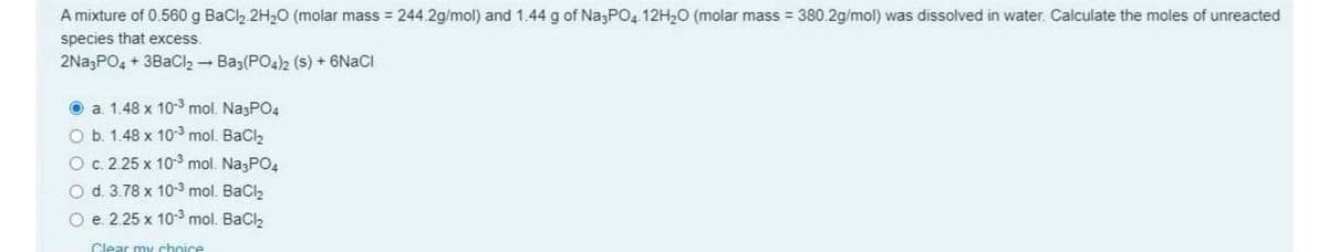 A mixture of 0.560 g BaCl2 2H20 (molar mass = 244.2g/mol) and 1.44 g of NazPO4 12H20 (molar mass = 380.2g/mol) was dissolved in water. Calculate the moles of unreacted
species that excess.
2Na3PO4 + 3BaCl2 - Ba3(PO4)2 (s) + 6N2CI
O a 1.48 x 10-3 mol. NagPO4
O b. 1.48 x 103 mol. BaClz
Oc. 2.25 x 10 mol. NagPO4
O d. 3.78 x 10-3 mol. BaCl2
O e. 2.25 x 10-3 mol. Bacl,
Clear my choice
