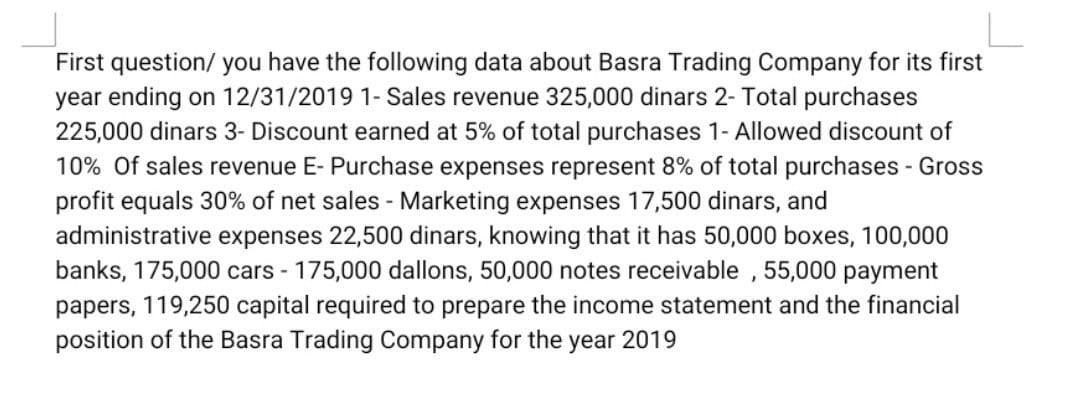 First question/ you have the following data about Basra Trading Company for its first
year ending on 12/31/2019 1- Sales revenue 325,000 dinars 2- Total purchases
225,000 dinars 3- Discount earned at 5% of total purchases 1- Allowed discount of
10% Of sales revenue E- Purchase expenses represent 8% of total purchases - Gross
profit equals 30% of net sales - Marketing expenses 17,500 dinars, and
administrative expenses 22,500 dinars, knowing that it has 50,000 boxes, 100,000
banks, 175,000 cars - 175,000 dallons, 50,000 notes receivable , 55,000 payment
papers, 119,250 capital required to prepare the income statement and the financial
position of the Basra Trading Company for the year 2019

