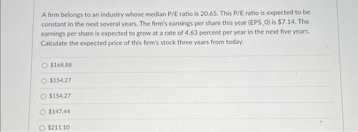 A firm belongs to an industry whose median P/E ratio is 20.65. This P/E ratio is expected to be
constant in the next several years. The firm's earnings per share this year (EPS_0) is $7.14. The
earnings per share is expected to grow at a rate of 4.63 percent per year in the next five years.
Calculate the expected price of this firm's stock three years from today.
$168.88
$154.27
$154.27
$147.44
$211.10