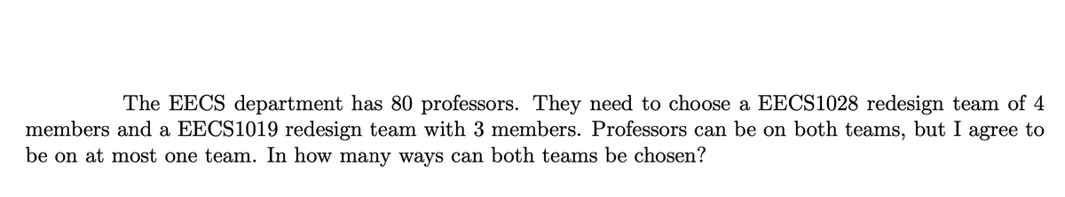 The EECS department has 80 professors. They need to choose a EECS1028 redesign team of 4
members and a EECS1019 redesign team with 3 members. Professors can be on both teams, but I agree to
be on at most one team. In how many ways can both teams be chosen?