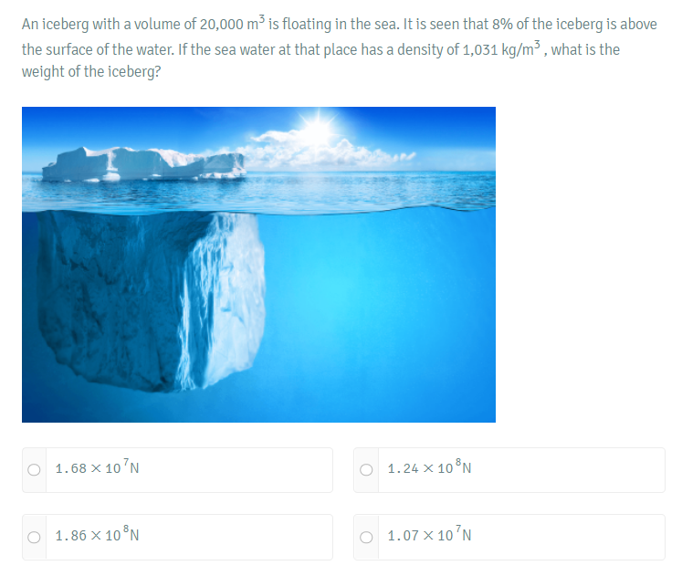 An iceberg with a volume of 20,000 m³ is floating in the sea. It is seen that 8% of the iceberg is above
the surface of the water. If the sea water at that place has a density of 1,031 kg/m³, what is the
weight of the iceberg?
1.68 x 10 N
1.24 X 10³N
1.86 x 10³N
O 1.07 x 10¹N