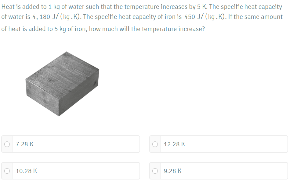 Heat is added to 1 kg of water such that the temperature increases by 5 K. The specific heat capacity
of water is 4, 180 J/(kg.K). The specific heat capacity of iron is 450 J/(kg.K). If the same amount
of heat is added to 5 kg of iron, how much will the temperature increase?
O 7.28 K
O 12.28 K
O 10.28 K
O 9.28 K