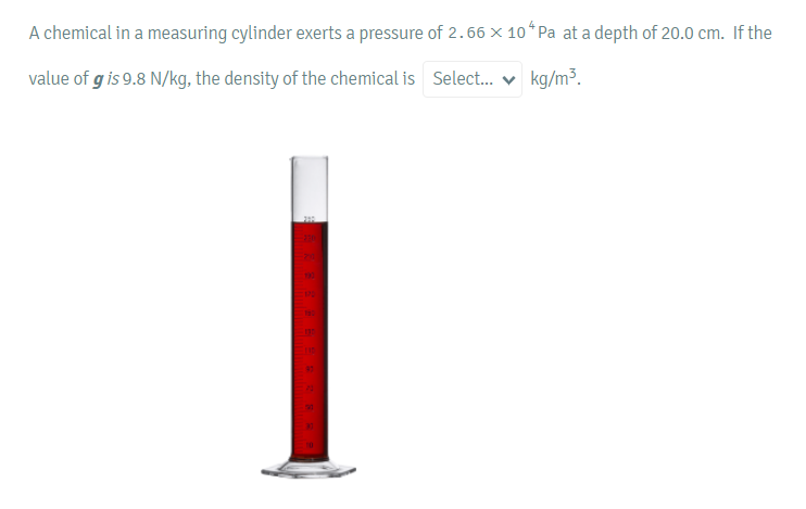 A chemical in a measuring cylinder exerts a pressure of 2.66 x 104 Pa at a depth of 20.0 cm. If the
value of g is 9.8 N/kg, the density of the chemical is Select...
kg/m³.
201
=90