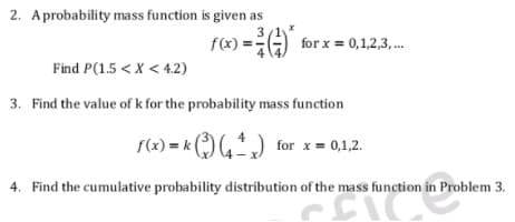 2. Aprobability mass function is given as
3
f(x) =G) for x = 0,1,2,3,..
Find P(1.5 < X < 4.2)
3. Find the value of k for the probability mass function
f(x) = k )) for x = 0,1,2.
4. Find the cumulative probability distribution of the mass function in Problem 3.
