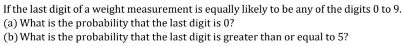 If the last digit of a weight measurement is equally likely to be any of the digits 0 to 9.
(a) What is the probability that the last digit is 0?
(b) What is the probability that the last digit is greater than or equal to 5?
