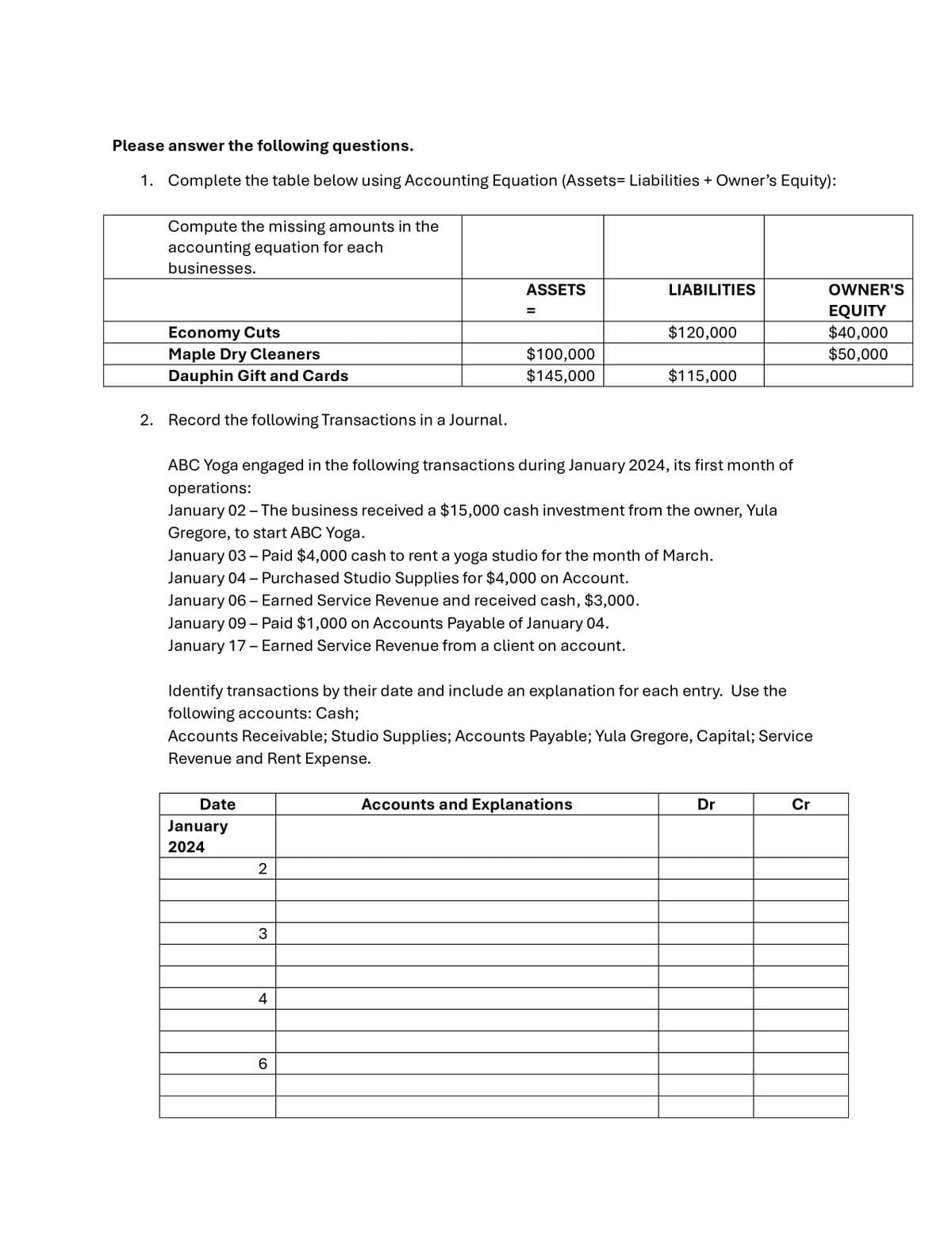 Please answer the following questions.
1. Complete the table below using Accounting Equation (Assets= Liabilities + Owner's Equity):
Compute the missing amounts in the
accounting equation for each
businesses.
Economy Cuts
Maple Dry Cleaners
Dauphin Gift and Cards
2. Record the following Transactions in a Journal.
Date
January
2024
2
3
ASSETS
4
=
ABC Yoga engaged in the following transactions during January 2024, its first month of
operations:
January 02 - The business received a $15,000 cash investment from the owner, Yula
Gregore, to start ABC Yoga.
January 03 - Paid $4,000 cash to rent a yoga studio for the month of March.
January 04 - Purchased Studio Supplies for $4,000 on Account.
January 06 - Earned Service Revenue and received cash, $3,000.
January 09 - Paid $1,000 on Accounts Payable of January 04.
January 17 - Earned Service Revenue from a client on account.
6
$100,000
$145,000
Identify transactions by their date and include an explanation for each entry. Use the
following accounts: Cash;
Accounts Receivable; Studio Supplies; Accounts Payable; Yula Gregore, Capital; Service
Revenue and Rent Expense.
LIABILITIES
$120,000
Accounts and Explanations
$115,000
Dr
Cr
OWNER'S
EQUITY
$40,000
$50,000