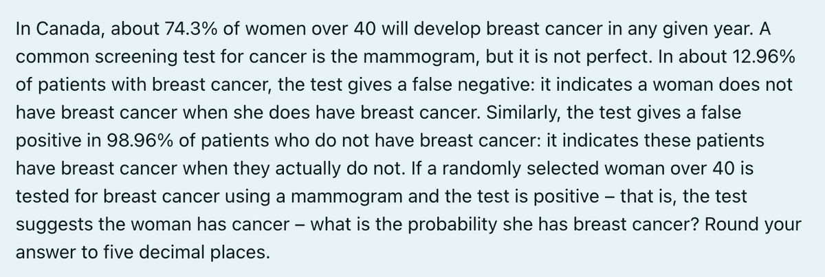 In Canada, about 74.3% of women over 40 will develop breast cancer in any given year. A
common screening test for cancer is the mammogram, but it is not perfect. In about 12.96%
of patients with breast cancer, the test gives a false negative: it indicates a woman does not
have breast cancer when she does have breast cancer. Similarly, the test gives a false
positive in 98.96% of patients who do not have breast cancer: it indicates these patients
have breast cancer when they actually do not. If a randomly selected woman over 40 is
tested for breast cancer using a mammogram and the test is positive – that is, the test
suggests the woman has cancer - what is the probability she has breast cancer? Round your
answer to five decimal places.
-