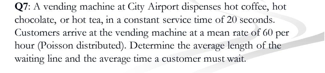 Q7: A vending machine at City Airport dispenses hot coffee, hot
chocolate, or hot tea, in a constant service time of 20 seconds.
Customers arrive at the vending machine at a mean rate of 60 per
hour (Poisson distributed). Determine the average length of the
waiting line and the average time a customer must wait.
