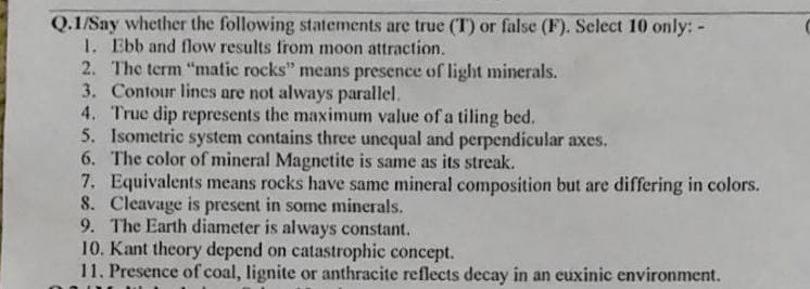 Q.1/Say whether the following statements are true (T) or false (F). Select 10 only: -
1. Ebb and flow results from moon attraction.
2. The term "matic rocks" means presence of light minerals.
3. Contour lines are not always parallel.
4. True dip represents the maximum value of a tiling bed.
5. Isometric system contains three unequal and perpendicular axes.
The color of mineral Magnetite is same as its streak.
6.
7. Equivalents means rocks have same mineral composition but are differing in colors.
Cleavage is present in some minerals.
8.
9. The Earth diameter is always constant.
10. Kant theory depend on catastrophic concept.
11. Presence of coal, lignite or anthracite reflects decay in an euxinic environment.