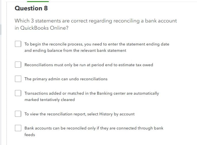 Question 8
Which 3 statements are correct regarding reconciling a bank account
in QuickBooks Online?
To begin the reconcile process, you need to enter the statement ending date
and ending balance from the relevant bank statement
Reconciliations must only be run at period end to estimate tax owed
The primary admin can undo reconciliations
Transactions added or matched in the Banking center are automatically
marked tentatively cleared
To view the reconciliation report, select History by account
Bank accounts can be reconciled only if they are connected through bank
feeds