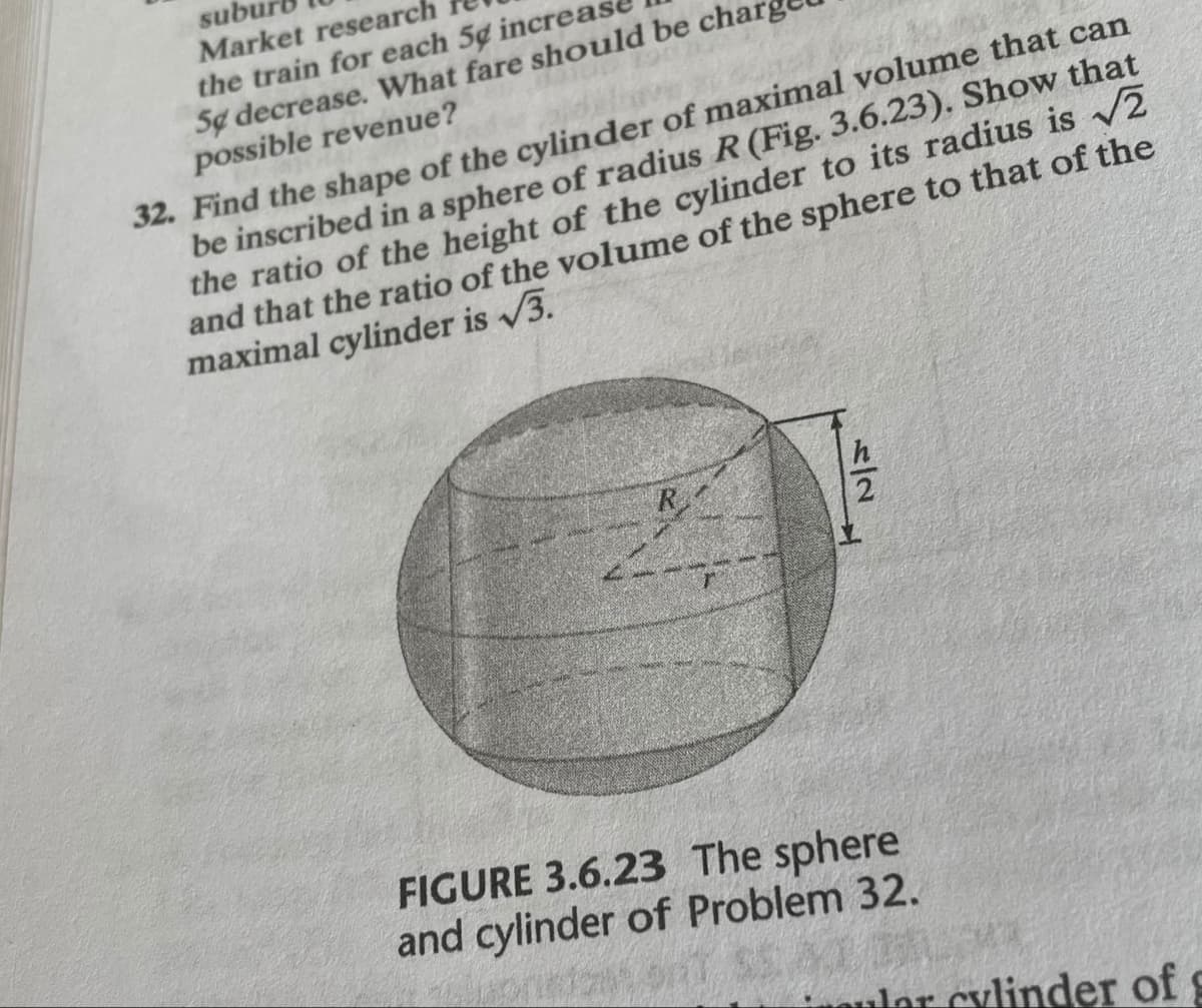 subu
Market research
the train for each 5g increas
Se decrease. What fare should be cha
possible revenue?
32. Find the shape of the cylinder of maximal volume that can
be inscribed in a sphere of radius R (Fig. 3.6.23). Show that
the ratio of the height of the cylinder to its radius is √2
and that the ratio of the volume of the sphere to that of the
maximal cylinder is √3.
5/2
h
FIGURE 3.6.23 The sphere
and cylinder of Problem 32.
dar cylinder of