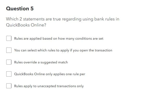 Question 5
Which 2 statements are true regarding using bank rules in
QuickBooks Online?
Rules are applied based on how many conditions are set
You can select which rules to apply if you open the transaction
Rules override a suggested match
QuickBooks Online only applies one rule per
Rules apply to unaccepted transactions only