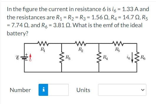 In the figure the current in resistance 6 is i6 = 1.33 A and
the resistances are R₁ = R₂ = R3 = 1.56 02, R4 = 14.7 Q, R5
= 7.74 Q2, and R6 = 3.81 Q. What is the emf of the ideal
battery?
80
R₁
Number i
www
R₂
www
R₂
Units
www
R₁
www
R₂
i6
www
R6