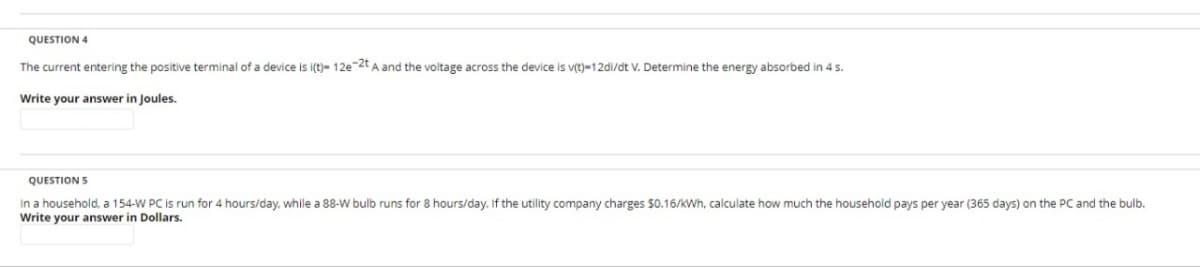 QUESTION 4
The current entering the positive terminal of a device is i(t)- 12e-2t A and the voltage across the device is v(t)-12di/dt V. Determine the energy absorbed in 4 s.
Write your answer in Joules.
QUESTION S
In a household, a 154-W PC is run for 4 hours/day, while a 88-W bulb runs for 8 hours/day. If the utility company charges $0.16/kWh, calculate how much the household pays per year (365 days) on the PC and the bulb.
Write your answer in Dollars.