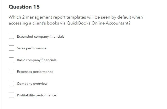 Question 15
Which 2 management report templates will be seen by default when
accessing a client's books via QuickBooks Online Accountant?
Expanded company financials
Sales performance
Basic company financials
Expenses performance
Company overview
Profitability performance