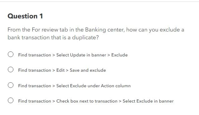 Question 1
From the For review tab in the Banking center, how can you exclude a
bank transaction that is a duplicate?
Find transaction > Select Update in banner > Exclude
Find transaction > Edit > Save and exclude
Find transaction > Select Exclude under Action column
Find transaction > Check box next to transaction > Select Exclude in banner