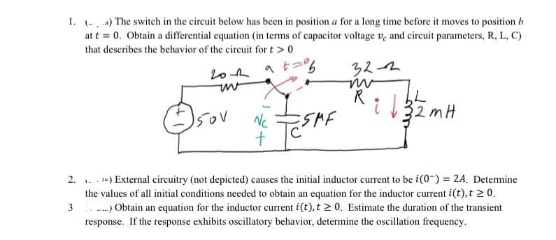 1. (-) The switch in the circuit below has been in position a for a long time before it moves to position b
at t = 0. Obtain a differential equation (in terms of capacitor voltage ve and circuit parameters, R, L, C)
that describes the behavior of the circuit for t > 0
2.
3
гол at
uv
150V
Nc
+
ESAME
32-2
m
R
L
2mH
32n
re) External circuitry (not depicted) causes the initial inductor current to be i(0) = 2A. Determine
the values of all initial conditions needed to obtain an equation for the inductor current i(t), t≥ 0.
....) Obtain an equation for the inductor current i(t), t≥ 0. Estimate the duration of the transient
response. If the response exhibits oscillatory behavior, determine the oscillation frequency.