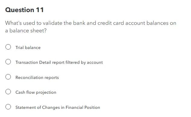 Question 11
What's used to validate the bank and credit card account balances on
a balance sheet?
Trial balance
Transaction Detail report filtered by account
Reconciliation reports
O Cash flow projection
Statement of Changes in Financial Position