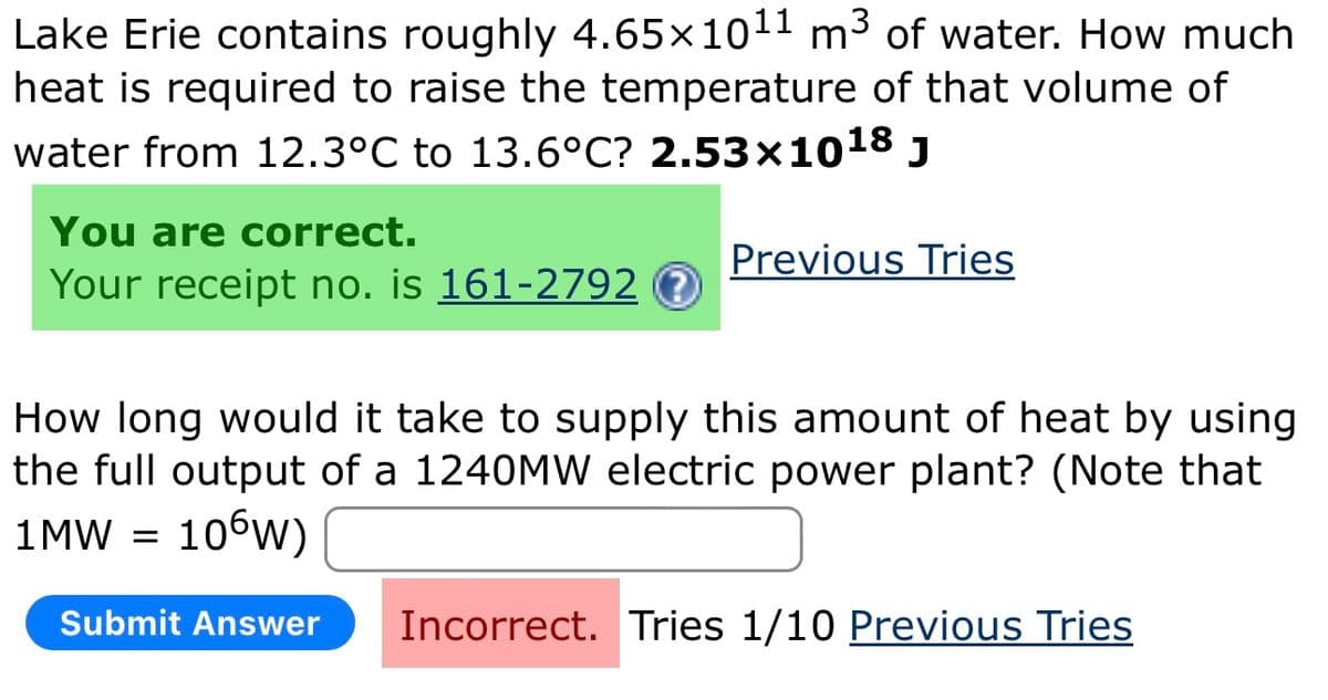 Lake Erie contains roughly 4.65×1011 m³ of water. How much
heat is required to raise the temperature of that volume of
water from 12.3°C to 13.6°C? 2.53×1018 J
You are correct.
Your receipt no. is 161-2792 ?
Previous Tries
How long would it take to supply this amount of heat by using
the full output of a 1240MW electric power plant? (Note that
1MW =
106W)
Submit Answer
Incorrect. Tries 1/10 Previous Tries