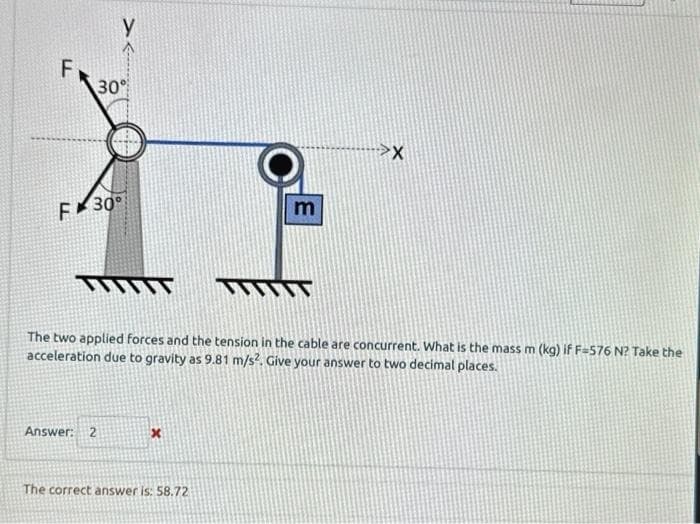 F
30%
F 30°
TYTTIT
Answer: 2
x
WIT
The two applied forces and the tension in the cable are concurrent. What is the mass m (kg) if F-576 N? Take the
acceleration due to gravity as 9.81 m/s². Give your answer to two decimal places.
The correct answer is: 58.72
m
X