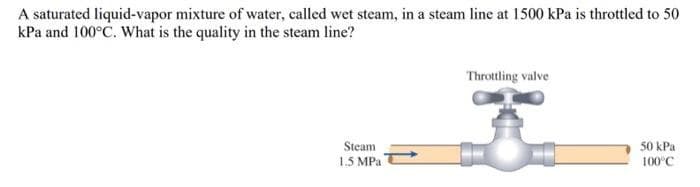 A saturated liquid-vapor mixture of water, called wet steam, in a steam line at 1500 kPa is throttled to 50
kPa and 100°C. What is the quality in the steam line?
Steam
1.5 MPa
Throttling valve
50 kPa
100°C