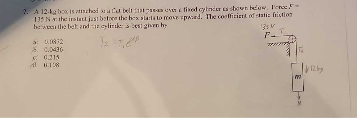 7. A 12-kg box is attached to a flat belt that passes over a fixed cylinder as shown below. Force F =
135 N at the instant just before the box starts to move upward. The coefficient of static friction
between the belt and the cylinder is best given by
7₂ =T₁C²P
a 0.0872
%0.0436
C. 0.215
A. 0.108
135 M
F
LN
m
12 kg