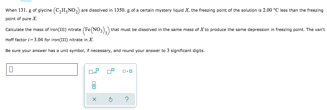 When 131. g of glycine (C2H5NO2)
are dissolved in 1350. g of a certain mystery liquid X, the freezing point of the solution is 2.00 °C less than the freezing
point of pure X.
Calculate the mass of iron(III) nitrate (Fe(NO,),) that must be dissolved in the same mass of X to produce the same depression in freezing point. The van't
Hoff factor i=3.04 for iron(III) nitrate in X.
Be sure your answer has a unit symbol, if necessary, and round your answer to 3 significant digits.
