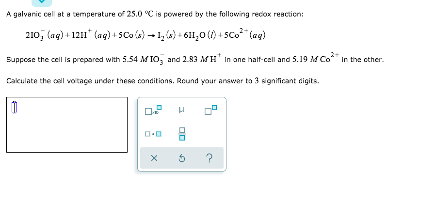 A galvanic cell at a temperature of 25.0 °C is powered by the following redox reaction:
2+
210, (aq) + 12H* (aq)+5Co (s) → I, (s) + 6H,0 (1) +5Co* (aq)
Suppose the cell is prepared with 5.54 M IO, and 2.83 M H" in one half-cell and 5.19 M Co*
in the other.
Calculate the cell voltage under these conditions. Round your answer to 3 significant digits.
