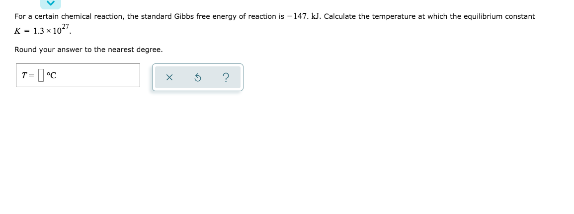 For a certain chemical reaction, the standard Gibbs free energy of reaction is - 147. kJ. Calculate the temperature at which the equilibrium constant
K = 1.3 × 1027
Round your answer to the nearest degree.
T = °C
