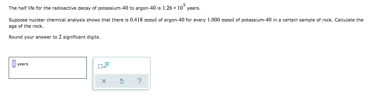 The half life for the radioactive decay of potassium-40 to argon-40 is 1.26 × 10’ years.
Suppose nuclear chemical analysis shows that there is 0.418 mmol of argon-40 for every 1.000 mmol of potassium-40 in a certain sample of rock. Calculate the
age of the rock.
Round your answer to 2 significant digits.
years
?
