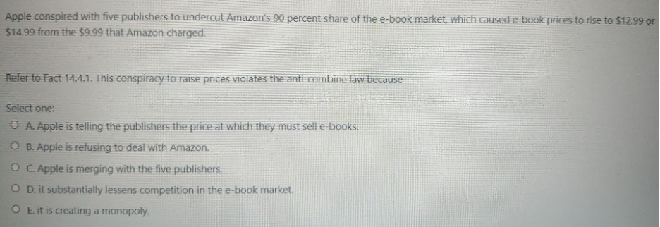 Apple conspired with five publishers to undercut Amazon's 90 percent share of the e-book market, which caused e-book prices to rise to $12.99 or
$14.99 from the $9.99 that Amazon charged.
Refer to Fact 14.4.1. This conspiracy to raise prices violates the anti cOFmbine law because
Select one:
O A Apple is telling the publishers the price at which they must selle books.
O B. Apple is refusing to deal with Amazon.
O C Apple is merging with the five publishers.
O D.it substantially lessens competition in the e-book market.
O E. it is creating a monopoly.
