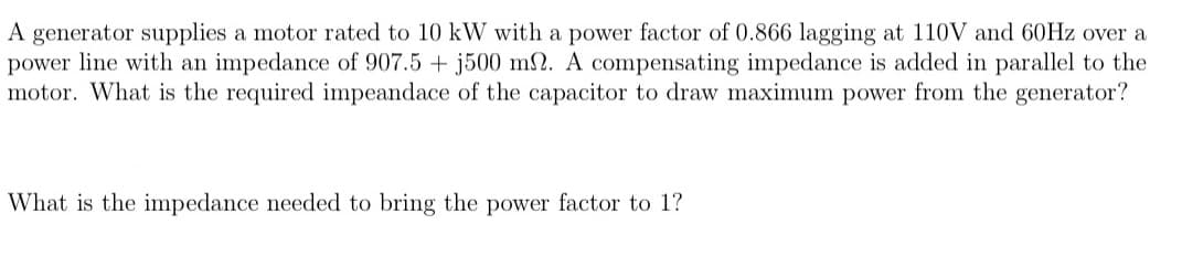 A generator supplies a motor rated to 10 kW with a power factor of 0.866 lagging at 110V and 60Hz over a
power line with an impedance of 907.5 + j500 m2. A compensating impedance is added in parallel to the
motor. What is the required impeandace of the capacitor to draw maximum power from the generator?
What is the impedance needed to bring the power factor to 1?