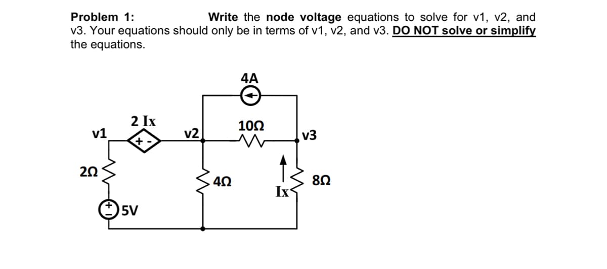 Problem 1:
Write the node voltage equations to solve for v1, v2, and
v3. Your equations should only be in terms of v1, v2, and v3. DO NOT solve or simplify
the equations.
v1
202
2 Ix
+
5V
v2
w
40
4A
10Ω
Ix
v3
8Ω