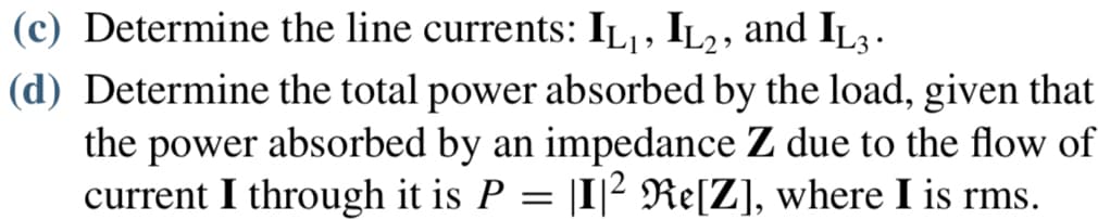 (c) Determine the line currents: IL₁, IL2, and IL3 .
(d) Determine the total power absorbed by the load, given that
the power absorbed by an impedance Z due to the flow of
current I through it is P = |I|² Re[Z], where I is rms.