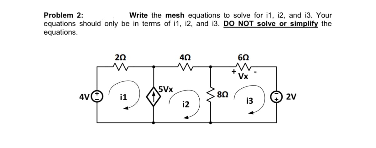 Problem 2:
Write the mesh equations to solve for i1, i2, and i3. Your
equations should only be in terms of i1, i2, and i3. DO NOT solve or simplify the
equations.
4V
20
w
i1
5Vx
4Ω
i2
8Ω
+
6Ω
Vx
i3
2V