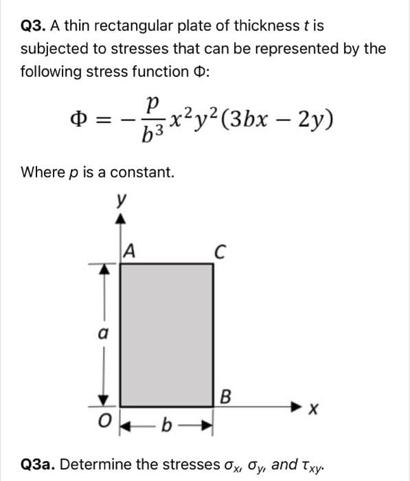 Q3. A thin rectangular plate of thickness t is
subjected to stresses that can be represented by the
following stress function 0:
Ф
x²y²(3bx – 2y)
Where p is a constant.
y
a
-b-
Q3a. Determine the stresses ox, Oy, and Txy.
