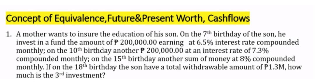 Concept of Equivalence,Future&Present Worth, Cashflows
1. A mother wants to insure the education of his son. On the 7th birthday of the son, he
invest in a fund the amount of P 200,000.00 earning at 6.5% interest rate compounded
monthly; on the 10th birthday another P 200,000.00 at an interest rate of 7.3%
compounded monthly; on the 15th birthday another sum of money at 8% compounded
monthly. If on the 18th birthday the son have a total withdrawable amount of P1.3M, how
much is the 3rd investment?

