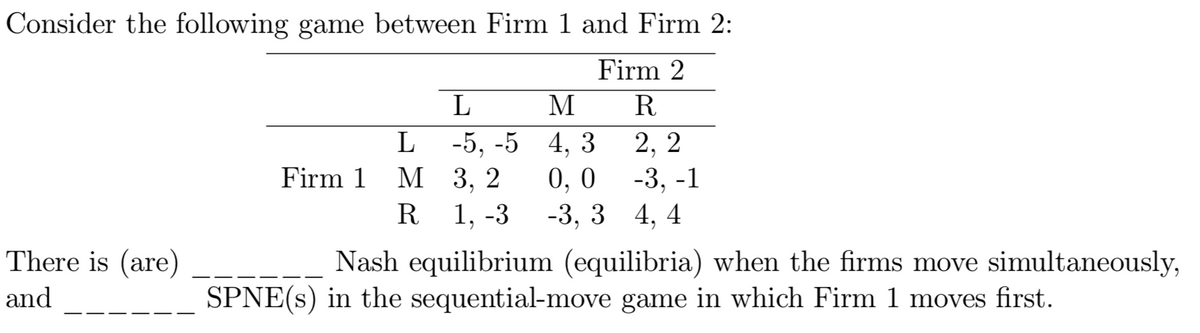 Consider the following game between Firm 1 and Firm 2:
Firm 2
M
R
L
-5, -5 4, 3
0, 0
-3, 3 4, 4
2, 2
М 3, 2
1, -3
Firm 1
-3, -1
R
There is (are)
Nash equilibrium (equilibria) when the firms move simultaneously,
and
SPNE(s) in the sequential-move game in which Firm 1 moves first.
