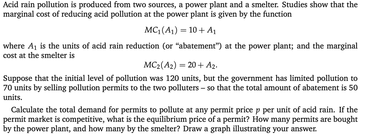 Acid rain pollution is produced from two sources, a power plant and a smelter. Studies show that the
marginal cost of reducing acid pollution at the power plant is given by the function
MC (A1) = 10 + A1
where A1 is the units of acid rain reduction (or "abatement") at the power plant; and the marginal
cost at the smelter is
MC2(A2)
20+ A2.
Suppose that the initial level of pollution was 120 units, but the government has limited pollution to
70 units by selling pollution permits to the two polluters – so that the total amount of abatement is 50
units.
-
Calculate the total demand for permits to pollute at any permit price p per unit of acid rain. If the
permit market is competitive, what is the equilibrium price of a permit? How many permits are bought
by the power plant, and how many by the smelter? Draw a graph illustrating your answer.
