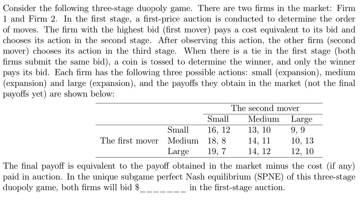 Consider the following three-stage duopoly game. There are two firms in the market: Firm
1 and Firm 2. In the first stage, a first-price auction is conducted to determine the order
of moves. The firm with the highest bid (first mover) pays a cost equivalent to its bid and
chooses its action in the second stage. After observing this action, the other firm (second
mover) chooses its action in the third stage. When there is a tie in the first stage (both
firms submit the same bid), a coin is tossed to determine the winner, and only the winner
pays its bid. Each firm has the following three possible actions: small (expansion), medium
(expansion) and large (expansion), and the payoffs they obtain in the market (not the final
payoffs yet) are shown below:
The second mover
Small
Medium
Large
16, 12
Medium 18, 8
19, 7
13, 10
14, 11
Small
9, 9
10, 13
12, 10
The first mover
Large
14, 12
The final payoff is equivalent to the payoff obtained in the market minus the cost (if any)
paid in auction. In the unique subgame perfect Nash equilibrium (SPNE) of this three-stage
duopoly game, both firms will bid $
in the first-stage auction.
