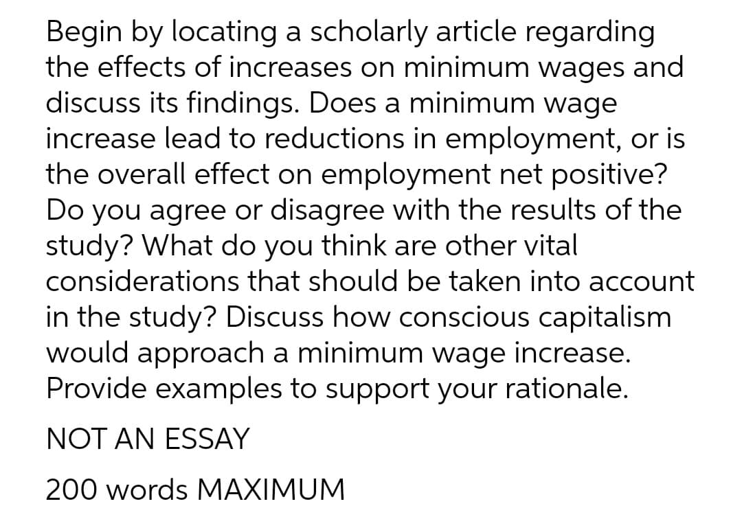 Begin by locating a scholarly article regarding
the effects of increases on minimum wages and
discuss its findings. Does a minimum wage
increase lead to reductions in employment, or is
the overall effect on employment net positive?
Do you agree or disagree with the results of the
study? What do you think are other vital
considerations that should be taken into account
in the study? Discuss how conscious capitalism
would approach a minimum wage increase.
Provide examples to support your rationale.
NOT AN ESSAY
200 words MAXIMUM
