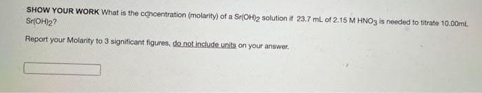 SHOW YOUR WORK What is the concentration (molarity) of a Sr(OH)2 solution if 23.7 mL of 2.15 M HNO3 is needed to titrate 10.00ml.
Sr(OH)2?
Report your Molarity to 3 significant figures, do not include units on your answer.
